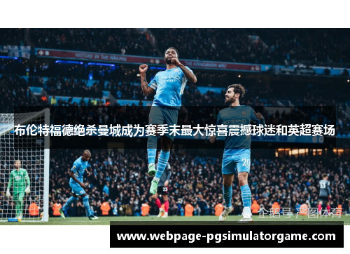 布伦特福德绝杀曼城成为赛季末最大惊喜震撼球迷和英超赛场