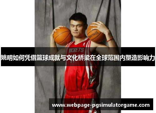 姚明如何凭借篮球成就与文化桥梁在全球范围内塑造影响力