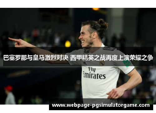 巴塞罗那与皇马激烈对决 西甲精英之战再度上演荣耀之争