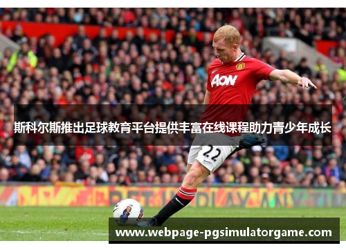 斯科尔斯推出足球教育平台提供丰富在线课程助力青少年成长