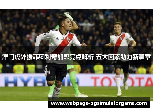 津门虎外援菲奥利奇加盟亮点解析 五大因素助力新篇章
