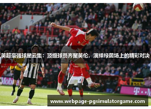 英超豪强球星云集：顶级球员齐聚英伦，演绎绿茵场上的精彩对决